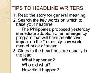 TIPS TO HEADLINE WRITERS
1. Read the story for general meaning.
2. Search the key words on which to
base your headline.
The Philippines proposed yesterday
immediate adoption of an emergency
program that will have an effective
impact on the “ruinously” low world
market price of sugar.
3. Clues to the headlines are usually in
the lead.
What happened?
Who did what?
How did it happen?
 