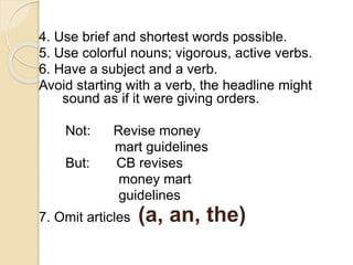 4. Use brief and shortest words possible.
5. Use colorful nouns; vigorous, active verbs.
6. Have a subject and a verb.
Avoid starting with a verb, the headline might
sound as if it were giving orders.
Not: Revise money
mart guidelines
But: CB revises
money mart
guidelines
7. Omit articles (a, an, the)
 