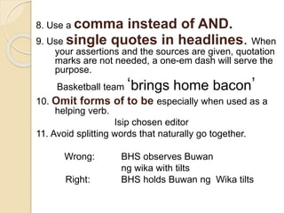 8. Use a comma instead of AND.
9. Use single quotes in headlines. When
your assertions and the sources are given, quotation
marks are not needed, a one-em dash will serve the
purpose.
Basketball team ‘brings home bacon’
10. Omit forms of to be especially when used as a
helping verb.
Isip chosen editor
11. Avoid splitting words that naturally go together.
Wrong: BHS observes Buwan
ng wika with tilts
Right: BHS holds Buwan ng Wika tilts
 