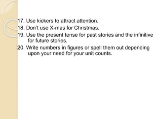 17. Use kickers to attract attention.
18. Don’t use X-mas for Christmas.
19. Use the present tense for past stories and the infinitive
for future stories.
20. Write numbers in figures or spell them out depending
upon your need for your unit counts.
 