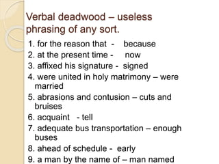 Verbal deadwood – useless
phrasing of any sort.
1. for the reason that - because
2. at the present time - now
3. affixed his signature - signed
4. were united in holy matrimony – were
married
5. abrasions and contusion – cuts and
bruises
6. acquaint - tell
7. adequate bus transportation – enough
buses
8. ahead of schedule - early
9. a man by the name of – man named
 