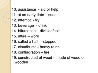 10. assistance - aid or help
11. at an early date – soon
12. attempt - try
13. beverage - drink
14. bifurcation – division/split
15. attire – wore
16. called a halt - stopped
17. cloudburst – heavy rains
18. conflagration – fire
19. constructed of wood – made of wood or
wooden
 