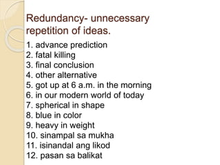 Redundancy- unnecessary
repetition of ideas.
1. advance prediction
2. fatal killing
3. final conclusion
4. other alternative
5. got up at 6 a.m. in the morning
6. in our modern world of today
7. spherical in shape
8. blue in color
9. heavy in weight
10. sinampal sa mukha
11. isinandal ang likod
12. pasan sa balikat
 