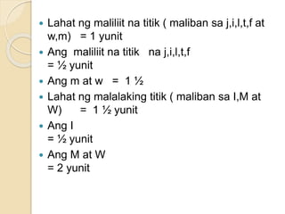  Lahat ng maliliit na titik ( maliban sa j,i,l,t,f at
w,m) = 1 yunit
 Ang maliliit na titik na j,i,l,t,f
= ½ yunit
 Ang m at w = 1 ½
 Lahat ng malalaking titik ( maliban sa I,M at
W) = 1 ½ yunit
 Ang I
= ½ yunit
 Ang M at W
= 2 yunit
 