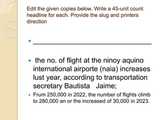 Edit the given copies below. Write a 45-unit count
headline for each. Provide the slug and printers
direction
 ______________________________
 the no. of flight at the ninoy aquino
international airporte (naia) increases
lust year, according to transportation
secretary Bautista Jaime;
 Frum 250,000 in 2022, the number of flights climb
to 280,000 an or the increased of 30,000 in 2023.
 