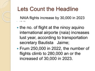Lets Count the Headline
NAIA flights increase by 30,000 in 2023
 1 1/2 1 1/2
 the no. of flight at the ninoy aquino
international airporte (naia) increases
lust year, according to transportation
secretary Bautista Jaime;
 Frum 250,000 in 2022, the number of
flights climb to 280,000 an or the
increased of 30,000 in 2023.
 