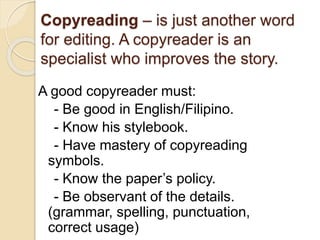 Copyreading – is just another word
for editing. A copyreader is an
specialist who improves the story.
A good copyreader must:
- Be good in English/Filipino.
- Know his stylebook.
- Have mastery of copyreading
symbols.
- Know the paper’s policy.
- Be observant of the details.
(grammar, spelling, punctuation,
correct usage)
 