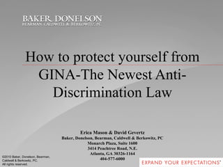 How to protect yourself from GINA-The Newest Anti-Discrimination Law Erica Mason & David Gevertz Baker, Donelson, Bearman, Caldwell & Berkowitz, PC Monarch Plaza, Suite 1600 3414 Peachtree Road, N.E. Atlanta, GA 30326-1164 404-577-6000 ©2010 Baker, Donelson, Bearman, Caldwell & Berkowitz, PC. All rights reserved.  