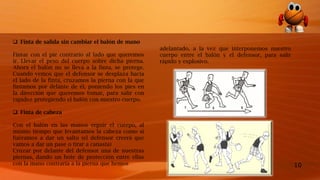 10
 Finta de salida sin cambiar el balón de mano
Fintar con el pie contrario al lado que queremos
ir. Llevar el peso del cuerpo sobre dicha pierna.
Ahora el balón no se lleva a la finta, se protege.
Cuando vemos que el defensor se desplaza hacia
el lado de la finta, cruzamos la pierna con la que
fintamos por delante de él, poniendo los pies en
la dirección que queremos tomar, para salir con
rapidez protegiendo el balón con nuestro cuerpo.
 Finta de cabeza
Con el balón en las manos erguir el cuerpo, al
mismo tiempo que levantamos la cabeza como si
fuéramos a dar un salto (el defensor creerá que
vamos a dar un pase o tirar a canasta)
Cruzar por delante del defensor una de nuestras
piernas, dando un bote de protección entre ellas
con la mano contraria a la pierna que hemos
adelantado, a la vez que interponemos nuestro
cuerpo entre el balón y el defensor, para salir
rápido y explosivo.
 