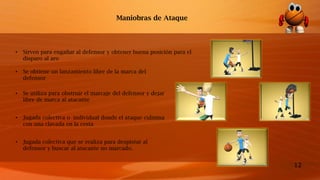 12
Maniobras de Ataque
• Sirven para engañar al defensor y obtener buena posición para el
disparo al aro
• Se obtiene un lanzamiento libre de la marca del
defensor
• Se utiliza para obstruir el marcaje del defensor y dejar
libre de marca al atacante
• Jugada colectiva o individual donde el ataque culmina
con una clavada en la cesta
• Jugada colectiva que se realiza para despistar al
defensor y buscar al atacante no marcado.
 