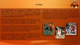 3
Es un movimiento de engaño que confunde al defensa
haciéndolo perder su efectividad, esta puede hacerse con
pies, manos, brazos, hombros, miradas y expresiones
faciales. Las fintas con los pies son pasos cortos y veloces
que indican cambios de dirección.
El tipo de finta dependerá de factores tales como si se está
o no en posesión de la pelota, muy marcado, etc.,
dejándose su uso a criterio del jugador en cada caso.
La finta se continúa en otro movimiento que puede ser
lanzar, penetrar, cortarse, pasar, pivotar, etc. Los amagos
son también movimientos de engaño donde se combina el
control de la pelota con el juego de piernas.
El uso de las fintas debe ser racional y efectivo, ya que si
son excesivas pueden provocar mala coordinación en las
jugadas y pérdida de tiempo además de otros
contratiempos tales como violaciones.
La Finta
La finta es un elemento fundamental en las acciones
de regate, por lo tanto se convierte en una acción muy
importante a la hora de desbordar o ganar ventaja con
respecto a uno o varios adversarios. La realización de
buenas fintas tiene estrecha relación con la agilidad de
movimientos y con la visión de juego.
 