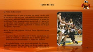 4
 Fintas de Recepción
Son movimientos de pies en ataque sin balón, con los que
se pretende colocarnos en una posición ventajosa para la
correcta recepción del balón, anticipándonos a la acción de
la defensa. Tienen una gran importancia, toda vez que si no
se ejecutan correctamente será prácticamente imposible
que pueda recibir ningún jugador en el campo, por lo que
sólo podría jugar uno.
Antes de ver los distintos tipos de fintas haremos varias
precisiones.
• En primer lugar, se debe pedir el balón tras la finta, no
antes ni durante la ejecución de la misma, pues esto
último dificulta notablemente la acción del pasador.
• Se pedirá el balón con la mano más alejada del defensor.
Especial hincapié hay que hacer en la recepción tras la
finta, recordemos que los pies deben quedar encarando la
canasta.
Tipos de Finta
 