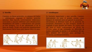 5
 Sencilla.
Consiste, en líneas generales, en alejarse del balón
y súbitamente regresar a nuestra posición
anterior. Para hacerlo correctamente deberemos
acercarnos a nuestro defensor para desplazarnos
alejándonos del balón y realizaremos una parada
en dos tiempos, con el pie adelantado el de la
línea de fondo. Desde esta posición impulsaremos
fuertemente hacia fuera para buscar línea de pase.
 Autobloqueo
Es bastante importante y muy sencilla. Consiste
básicamente en usar el propio cuerpo como
bloqueo al contrario para así ganarle la posición.
Llevaremos al defensor lejos de la posición de
recepción. Pararemos en dos tiempos siendo el
segundo el más alejado del balón. En cuanto este
pie toca el suelo realizaremos un pivote de
reverso sobre el pie retrasado en dirección al
balón, colocando la pierna y el antebrazo del pie
libre delante del defensor para proteger la
recepción autobloqueándonos.
 