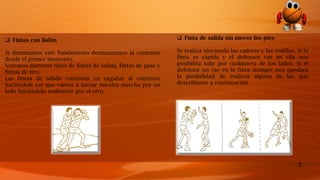 7
 Fintas con Balón
Si dominamos este fundamento dominaremos al contrario
desde el primer momento.
Veremos distintos tipos de fintas de salida, fintas de pase y
fintas de tiro.
Las fintas de salida consisten en engañar al contrario
haciéndole ver que vamos a iniciar nuestra marcha por un
lado haciéndolo realmente por el otro.
 Finta de salida sin mover los pies
Se realiza moviendo las caderas y las rodillas. Si la
finta es rápida y el defensor cae en ella nos
posibilita salir por cualquiera de los lados. Si el
defensor no cae en la finta siempre nos quedará
la posibilidad de realizar alguna de las que
describimos a continuación.
 