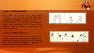 8
 Finta de salida de doble paso
Se realiza la misma mecánica que en la finta de
salida en dribling, trabajando en función del
defensor. Si éste no va a la finta dar otro pequeño
paso con la pierna adelantada y seguir en la
misma dirección con una salida directa.
 Finta de salida en dribling
Con el balón en las manos, dar un paso rápido
cargando el peso del cuerpo sobre la pierna que
se adelanta. Dicho paso no debe ser largo y hay
que darlo hacia delante y no hacia un lado.
Llevar el balón hacia la dirección que simulamos
tomar, bien protegido por los codos hasta
colocarlo entre la rodilla de la pierna que se
adelanta y el pecho.
 