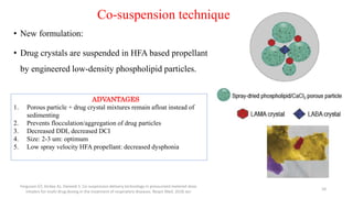 Co-suspension technique
• New formulation:
• Drug crystals are suspended in HFA based propellant
by engineered low-density phospholipid particles.
Ferguson GT, Hickey AJ, Dwivedi S. Co-suspension delivery technology in pressurized metered-dose
inhalers for multi-drug dosing in the treatment of respiratory diseases. Respir Med. 2018 Jan
10
ADVANTAGES
1. Porous particle + drug crystal mixtures remain afloat instead of
sedimenting
2. Prevents flocculation/aggregation of drug particles
3. Decreased DDI, decreased DCI
4. Size: 2-3 um: optimum
5. Low spray velocity HFA propellant: decreased dysphonia
 
