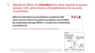3. Beneficial effects of roflumilast have been reported in greater
patients with a prior history of hospitalization for an acute
exacerbation
Martinez FJ, Calverley PM, Goehring UM, Brose M, Fabbri LM, Rabe KF. Effect of roflumilast on exacerbations in
patients with severe chronic obstructive pulmonary disease uncontrolled by combination therapy (REACT): a
multicentre randomised controlled trial. Lancet. 2015
19
 
