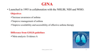 GINA
GINA guidelines 2018 27
• Launched in 1993 in collaboration with the NHLBI, NIH and WHO.
Objectives
Increase awareness of asthma
Improve management of asthma
Improve availability and accessibility of effective asthma therapy
Difference from GOLD guidelines
Meta analysis: Evidence A
 