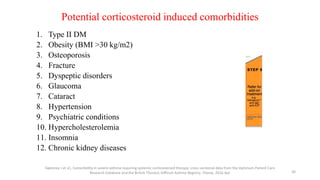 Potential corticosteroid induced comorbidities
1. Type II DM
2. Obesity (BMI >30 kg/m2)
3. Osteoporosis
4. Fracture
5. Dyspeptic disorders
6. Glaucoma
7. Cataract
8. Hypertension
9. Psychiatric conditions
10. Hypercholesterolemia
11. Insomnia
12. Chronic kidney diseases
Sweeney J et al., Comorbidity in severe asthma requiring systemic corticosteroid therapy: cross-sectional data from the Optimum Patient Care
Research Database and the British Thoracic Difficult Asthma Registry. Thorax. 2016 Apr 30
 