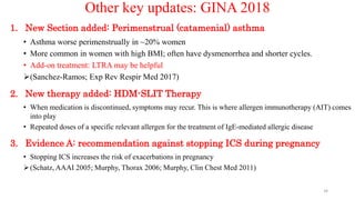 Other key updates: GINA 2018
1. New Section added: Perimenstrual (catamenial) asthma
• Asthma worse perimenstrually in ~20% women
• More common in women with high BMI; often have dysmenorrhea and shorter cycles.
• Add-on treatment: LTRA may be helpful
(Sanchez-Ramos; Exp Rev Respir Med 2017)
2. New therapy added: HDM-SLIT Therapy
• When medication is discontinued, symptoms may recur. This is where allergen immunotherapy (AIT) comes
into play
• Repeated doses of a specific relevant allergen for the treatment of IgE-mediated allergic disease
3. Evidence A: recommendation against stopping ICS during pregnancy
• Stopping ICS increases the risk of exacerbations in pregnancy
(Schatz, AAAI 2005; Murphy, Thorax 2006; Murphy, Clin Chest Med 2011)
34
 