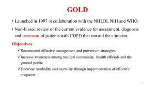 GOLD
• Launched in 1997 in collaboration with the NHLBI, NIH and WHO.
• Non-biased review of the current evidence for assessment, diagnosis
and treatment of patients with COPD that can aid the clinician.
Objectives
Recommend effective management and prevention strategies.
Increase awareness among medical community, health officials and the
general public
Decrease morbidity and mortality through implementation of effective
programs
6
 