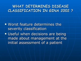 WHAT DETERMINES DISEASE CLASSIFICATION IN GINA 2002 ? Worst feature determines the severity classification Useful when decisions are being made about management at the initial assessment of a patient 