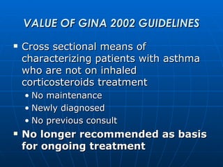 VALUE OF GINA 2002 GUIDELINES Cross sectional means of characterizing patients with asthma who are not on inhaled corticosteroids treatment No maintenance Newly diagnosed No previous consult No longer recommended as basis for ongoing treatment 