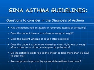 GINA ASTHMA GUIDELINES: Questions to consider in the Diagnosis of Asthma Has the patient had an attack or recurrent attacks of wheezing? Does the patient have a troublesome cough at night? Does the patient wheeze or cough after exercise? Does the patient experience wheezing, chest tightness or cough after exposure to airborne allergens or pollutants? Do the patient’s colds “go to the chest” or take more than 10 days  to clear up? Are symptoms improved by appropriate asthma treatment? 