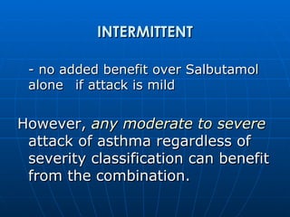 INTERMITTENT - no added benefit over Salbutamol alone  if attack is mild However,  any moderate to severe  attack of asthma regardless of severity classification can benefit from the combination. 