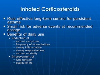 Inhaled Corticosteroids Most effective long-term control for persistent asthma Small risk for adverse events at recommended dosage Benefits of daily use Reduction of asthma symptoms frequency of exacerbations airway inflammation airway responsiveness asthma mortality Improvement of  lung function quality of life 