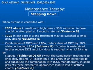 Maintenance Therapy: GINA ASTHMA  GUIDELINES  2002,2006,2007 Stepping Down When asthma is controlled with: IGCS alone  in medium to high dose a 50% reduction in dose  should be attempted at 3 months interval  (Evidence B) IGCS  in   low dose of alone treatment may be switched to once- daily dosing  (Evidence A)  Combination of IGCS and LABA, reduce dose of IGCS by 50%  while continuing LABA  (Evidence B)  If control is maintained,  further reduce IGCS until low dose is reached, when LABA may be  stopped . (Evidence D) OR  switch the combination treatment to  once daily dosing  OR discontinue  the LABA at an earlier stage  and substitute the combination with IGCS monotherapy. In some  patients these alternative approaches lead to loss of asthma  control  (Evidence B) 
