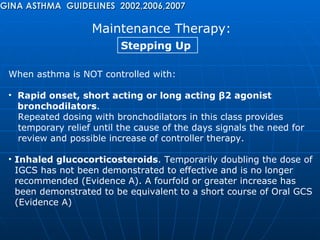 Maintenance Therapy: GINA ASTHMA  GUIDELINES  2002,2006,2007 Stepping Up  When asthma is NOT controlled with: Rapid onset, short acting or long acting  β 2 agonist  bronchodilators .  Repeated dosing with bronchodilators in this class provides  temporary relief until the cause of the days signals the need for  review and possible increase of controller therapy. Inhaled glucocorticosteroids . Temporarily doubling the dose of  IGCS has not been demonstrated to effective and is no longer  recommended (Evidence A). A fourfold or greater increase has  been demonstrated to be equivalent to a short course of Oral GCS  (Evidence A) 