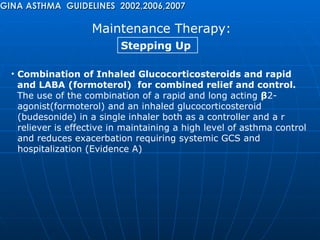 Maintenance Therapy: GINA ASTHMA  GUIDELINES  2002,2006,2007 Stepping Up  Combination of Inhaled Glucocorticosteroids and rapid  and LABA   (formoterol)  for combined relief and control.  The use of the combination of a rapid and long acting  β 2- agonist(formoterol) and an inhaled glucocorticosteroid  (budesonide) in a single inhaler both as a controller and a r reliever is effective in maintaining a high level of asthma control  and reduces exacerbation requiring systemic GCS and  hospitalization (Evidence A) 