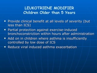 Provide clinical benefit at all levels of severity (but less than ICS) Partial protection against exercise-induced bronchoconstriction within hours after administration Add on in children where asthma is insufficiently controlled by low dose of ICS Reduce viral induced asthma exacerbation LEUKOTRIENE MODIFIER Children Older than 5 Years 