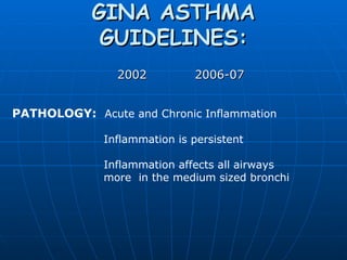 GINA ASTHMA GUIDELINES:   2002   2006-07 PATHOLOGY:   Acute and Chronic Inflammation     Inflammation is persistent        Inflammation affects all airways    more  in the medium sized bronchi 