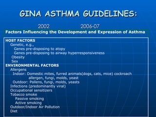 GINA ASTHMA GUIDELINES: 2002     2006-07 Factors Influencing the Development and Expression of Asthma HOST FACTORS Genetic, e.g., Genes pre-disposing to atopy Genes pre-disposing to airway hyperresponsiveness Obesity Sex ENVIRONMENTAL FACTORS Allergens Indoor: Domestic mites, furred animals(dogs, cats, mice) cockroach allergen, fungi, molds, yeast Outdoor: Pollens, fungi, molds, yeasts Infections (predominantly viral) Occupational sensitizers Tobacco smoke Passive smoking Active smoking Outdoor/Indoor Air Pollution Diet 