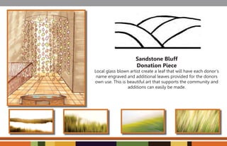 Sandstone Bluff
                     Donation Piece
Local glass blown artist create a leaf that will have each donor’s
 name engraved and additional leaves provided for the donors
own use. This is beautiful art that supports the community and
                 additions can easily be made.
 