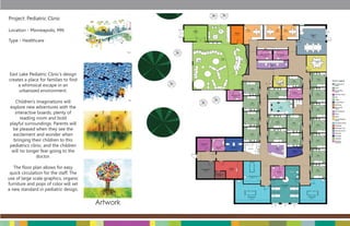 Project: Pediatric Clinic

Location - Minneapolis, MN

Type - Healthcare




East Lake Pediatric Clinic’s design
creates a place for families to ﬁnd
     a whimsical escape in an
     urbanized environment.

    Children’s imaginations will
 explore new adventures with the
    interactive boards, plenty of
       reading room and bold
 playful surroundings. Parents will
   be pleased when they see the
   excitement and wonder when
   bringing their children to this
 pediatrics clinic, and the children
  will no longer fear going to the
               doctor.

   The ﬂoor plan allows for easy
 quick circulation for the staff. The
use of large scale graphics, organic
furniture and pops of color will set
a new standard in pediatric design.


                                        Artwork
 