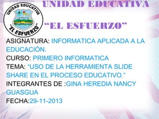 UNIDAD EDUCATIVA
“EL ESFUERZO”
ASIGNATURA: INFORMATICA APLICADA A LA
EDUCACIÓN.
CURSO: PRIMERO INFORMATICA
TEMA: “USO DE LA HERRAMIENTA SLIDE
SHARE EN EL PROCESO EDUCATIVO.”
INTEGRANTES DE :GINA HEREDIA NANCY
GUASGUA
FECHA:29-11-2013

 