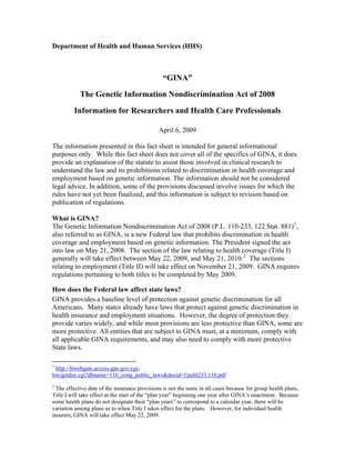 Department of Health and Human Services (HHS)
“GINA”
The Genetic Information Nondiscrimination Act of 2008
Information for Researchers and Health Care Professionals
April 6, 2009
The information presented in this fact sheet is intended for general informational
purposes only. While this fact sheet does not cover all of the specifics of GINA, it does
provide an explanation of the statute to assist those involved in clinical research to
understand the law and its prohibitions related to discrimination in health coverage and
employment based on genetic information. The information should not be considered
legal advice. In addition, some of the provisions discussed involve issues for which the
rules have not yet been finalized, and this information is subject to revision based on
publication of regulations.
What is GINA?
The Genetic Information Nondiscrimination Act of 2008 (P.L. 110-233, 122 Stat. 881)1
,
also referred to as GINA, is a new Federal law that prohibits discrimination in health
coverage and employment based on genetic information. The President signed the act
into law on May 21, 2008. The section of the law relating to health coverage (Title I)
generally will take effect between May 22, 2009, and May 21, 2010.2
The sections
relating to employment (Title II) will take effect on November 21, 2009. GINA requires
regulations pertaining to both titles to be completed by May 2009.
How does the Federal law affect state laws?
GINA provides a baseline level of protection against genetic discrimination for all
Americans. Many states already have laws that protect against genetic discrimination in
health insurance and employment situations. However, the degree of protection they
provide varies widely, and while most provisions are less protective than GINA, some are
more protective. All entities that are subject to GINA must, at a minimum, comply with
all applicable GINA requirements, and may also need to comply with more protective
State laws.
1
http://frwebgate.access.gpo.gov/cgi-
bin/getdoc.cgi?dbname=110_cong_public_laws&docid=f:publ233.110.pdf
2
The effective date of the insurance provisions is not the same in all cases because for group health plans,
Title I will take effect at the start of the “plan year” beginning one year after GINA’s enactment. Because
some health plans do not designate their “plan years” to correspond to a calendar year, there will be
variation among plans as to when Title I takes effect for the plans. However, for individual health
insurers, GINA will take effect May 22, 2009.
 