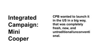 CPB wanted to launch it 
in the US in a big way, 
that was completely 
fresh, new, and 
untraditional/unconventi 
onal. 
Integrated 
Campaign: 
Mini 
Cooper 
 