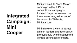 Mini unveiled its "Let's Motor” 
campaign without TV or 
conventional campaigns. 
Instead, they concentrated on 
three areas: magazine, out of 
home and its Web site, 
Miniusa.com. 
Mini marketers want to attract 
opinion leaders and tech-savvy 
professionals who influence the 
vehicle purchases of others. 
Integrated 
Campaign: 
Mini 
Cooper 
 