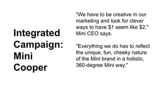 "We have to be creative in our 
marketing and look for clever 
ways to have $1 seem like $2," 
Mini CEO says. 
"Everything we do has to reflect 
the unique, fun, cheeky nature 
of the Mini brand in a holistic, 
360-degree Mini way." 
Integrated 
Campaign: 
Mini 
Cooper 
 