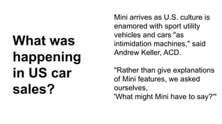 Mini arrives as U.S. culture is 
enamored with sport utility 
vehicles and cars "as 
intimidation machines," said 
Andrew Keller, ACD. 
"Rather than give explanations 
of Mini features, we asked 
ourselves, 
'What might Mini have to say?'" 
What was 
happening 
in US car 
sales? 
 