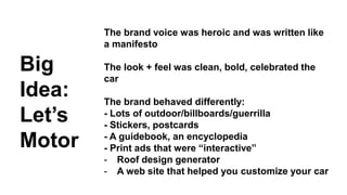 Big 
Idea: 
Let’s 
Motor 
The brand voice was heroic and was written like 
a manifesto 
The look + feel was clean, bold, celebrated the 
car 
The brand behaved differently: 
- Lots of outdoor/billboards/guerrilla 
- Stickers, postcards 
- A guidebook, an encyclopedia 
- Print ads that were “interactive” 
- Roof design generator 
- A web site that helped you customize your car 
 