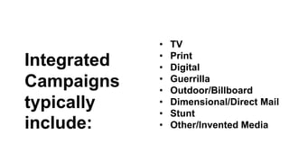 Integrated 
Campaigns 
typically 
include: 
• TV 
• Print 
• Digital 
• Guerrilla 
• Outdoor/Billboard 
• Dimensional/Direct Mail 
• Stunt 
• Other/Invented Media 
 