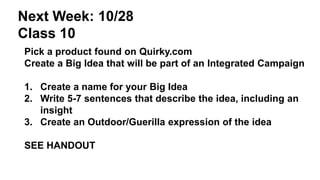 Next Week: 10/28 
Class 10 
Pick a product found on Quirky.com 
Create a Big Idea that will be part of an Integrated Campaign 
1. Create a name for your Big Idea 
2. Write 5-7 sentences that describe the idea, including an 
insight 
3. Create an Outdoor/Guerilla expression of the idea 
SEE HANDOUT 
