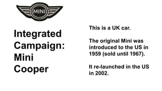 This is a UK car. 
The original Mini was 
introduced to the US in 
1959 (sold until 1967). 
It re-launched in the US 
in 2002. 
Integrated 
Campaign: 
Mini 
Cooper 
 