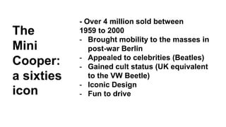 - Over 4 million sold between 
1959 to 2000 
- Brought mobility to the masses in 
post-war Berlin 
- Appealed to celebrities (Beatles) 
- Gained cult status (UK equivalent 
to the VW Beetle) 
- Iconic Design 
- Fun to drive 
The 
Mini 
Cooper: 
a sixties 
icon 
 