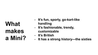 - It’s fun, sporty, go-kart-like 
handling 
- It’s fashionable, trendy, 
customizable 
- It’s British 
- It has a strong history—the sixties 
What 
makes 
a Mini? 
 